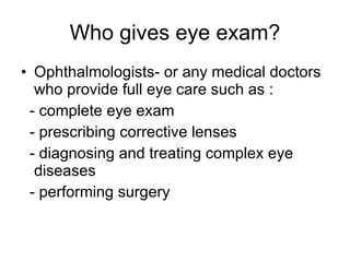 Who gives eye exam? Ophthalmologists- or any medical doctors who provide full eye care such as : - complete eye exam - prescribing corrective lenses - diagnosing and treating complex eye diseases - performing surgery 