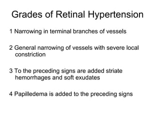 Grades of Retinal Hypertension 1 Narrowing in terminal branches of vessels 2 General narrowing of vessels with severe local constriction 3 To the preceding signs are added striate hemorrhages and soft exudates 4 Papilledema is added to the preceding signs 
