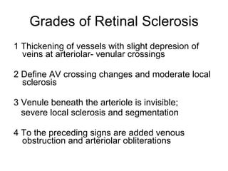 Grades of Retinal Sclerosis 1 Thickening of vessels with slight depresion of veins at arteriolar- venular crossings 2 Define AV crossing changes and moderate local sclerosis 3 Venule beneath the arteriole is invisible; severe local sclerosis and segmentation 4 To the preceding signs are added venous obstruction and arteriolar obliterations 