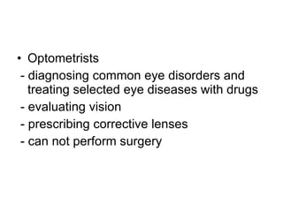 Optometrists  - diagnosing common eye disorders and treating selected eye diseases with drugs - evaluating vision - prescribing corrective lenses - can not perform surgery 