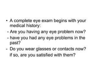 A complete eye exam begins with your medical history: - Are you having any eye problem now? - have you had any eye problems in the past? Do you wear glasses or contacts now? if so, are you satisfied with them? 