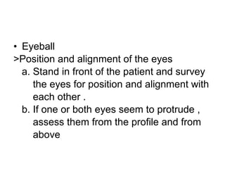 Eyeball  >Position and alignment of the eyes a. Stand in front of the patient and survey the eyes for position and alignment with  each other .  b. If one or both eyes seem to protrude ,  assess them from the profile and from  above 