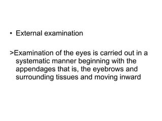 External examination >Examination of the eyes is carried out in a systematic manner beginning with the appendages that is, the eyebrows and surrounding tissues and moving inward 