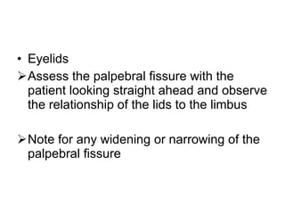 Eyelids  Assess the palpebral fissure with the patient looking straight ahead and observe the relationship of the lids to the limbus Note for any widening or narrowing of the palpebral fissure 