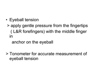 Eyeball tension > apply gentle pressure from the fingertips ( L&R forefingers) with the middle finger in  anchor on the eyeball > Tonometer for accurate measurement of eyeball tension 