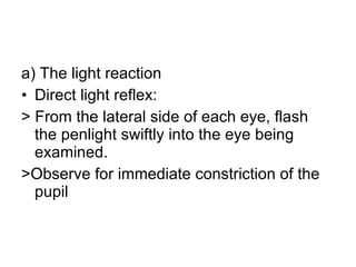 a) The light reaction  Direct light reflex: > From the lateral side of each eye, flash the penlight swiftly into the eye being examined.  >Observe for immediate constriction of the pupil 