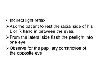 Indirect light reflex: Ask the patient to rest the radial side of his L or R hand in between the eyes. From the lateral side flash the penlight into one eye Observe for the pupillary constriction of the opposite eye 