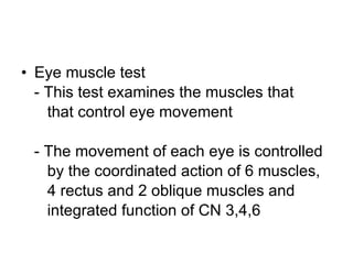 Eye muscle test - This test examines the muscles that  that control eye movement - The movement of each eye is controlled  by the coordinated action of 6 muscles,  4 rectus and 2 oblique muscles and  integrated function of CN 3,4,6 