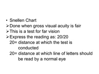 Snellen Chart Done when gross visual acuity is fair This is a test for far vision Express the reading as: 20/20 20= distance at which the test is  conducted 20= distance at which line of letters should  be read by a normal eye 