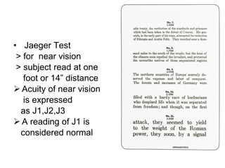 Jaeger Test > for  near vision  > subject read at one foot or 14” distance Acuity of near vision is expressed as J1,J2,J3 A reading of J1 is  considered normal 