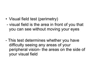 Visual field test (perimetry) - visual field is the area in front of you that you can see without moving your eyes - This test determines whether you have difficulty seeing any areas of your peripheral vision- the areas on the side of your visual field 