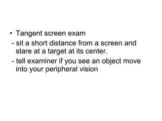 Tangent screen exam - sit a short distance from a screen and stare at a target at its center.  - tell examiner if you see an object move into your peripheral vision 