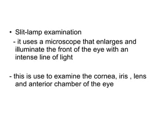 Slit-lamp examination - it uses a microscope that enlarges and illuminate the front of the eye with an intense line of light - this is use to examine the cornea, iris , lens and anterior chamber of the eye 