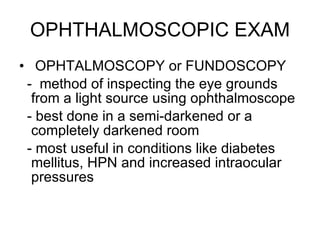 OPHTHALMOSCOPIC EXAM OPHTALMOSCOPY or FUNDOSCOPY -  method of inspecting the eye grounds from a light source using ophthalmoscope - best done in a semi-darkened or a completely darkened room - most useful in conditions like diabetes mellitus, HPN and increased intraocular pressures 