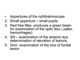 Appertures of the ophthalmoscope Small apperture – small pupils Red free filter- produces a green beam for examination of the optic disc ( pallor, hemorrhages) Slit – examination of the anterior eye determination of elevation of lesions Grid –examination of the size of fundal lesion 