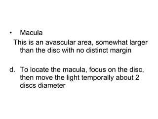 Macula  This is an avascular area, somewhat larger than the disc with no distinct margin To locate the macula, focus on the disc, then move the light temporally about 2 discs diameter 