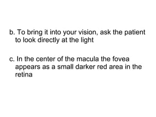 b. To bring it into your vision, ask the patient to look directly at the light c. In the center of the macula the fovea appears as a small darker red area in the retina 