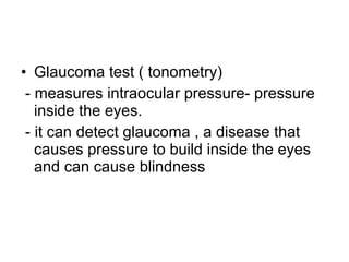 Glaucoma test ( tonometry)  - measures intraocular pressure- pressure inside the eyes. - it can detect glaucoma , a disease that causes pressure to build inside the eyes and can cause blindness 