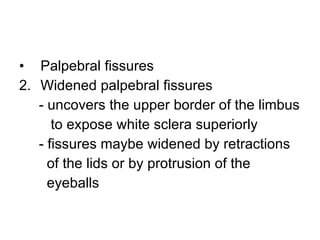 Palpebral fissures Widened palpebral fissures - uncovers the upper border of the limbus to expose white sclera superiorly - fissures maybe widened by retractions of the lids or by protrusion of the  eyeballs  