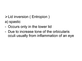 Lid inversion ( Entropion ) a) spastic Occurs only in the lower lid Due to increase tone of the orbicularis oculi usually from inflammation of an eye 