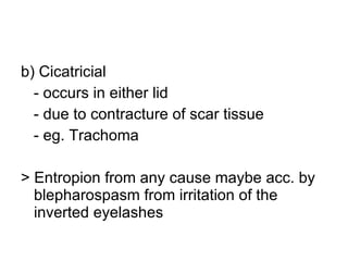 b) Cicatricial  - occurs in either lid - due to contracture of scar tissue - eg. Trachoma > Entropion from any cause maybe acc. by blepharospasm from irritation of the inverted eyelashes 