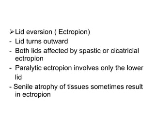 Lid eversion ( Ectropion) Lid turns outward Both lids affected by spastic or cicatricial ectropion Paralytic ectropion involves only the lower lid - Senile atrophy of tissues sometimes result in ectropion 