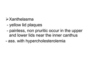 Xanthelasma - yellow lid plaques - painless, non pruritic occur in the upper and lower lids near the inner canthus - ass. with hypercholesterolemia 