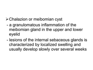 Chalazion or meibomian cyst - a granulomatous inflammation of the meibomian gland in the upper and lower eyelid - lesions of the internal sebaceous glands is characterized by localized swelling and usually develop slowly over several weeks 
