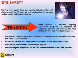 Welding jobs require their own special helmets, either with
stationary or front lift windows, to protect against the burns as
well as sparks and molten splashes.
TRAINING
Once eyewear is selected, ongoing
educational programs are necessary to
establish, maintain and reinforce the need
for the effective use of protective eyewear.
• Discuss workplace hazards with employees on a regular basis and remind them that
eye protection is mandatory.
• Include information about eye protection program in new employee training.
• Discuss the most common causes of eye injuries
• Make employees responsible for the care and maintenance of their own eyewear.
EYE SAFETY
 