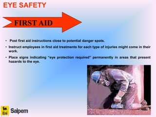FIRST AID
• Post first aid instructions close to potential danger spots.
• Instruct employees in first aid treatments for each type of injuries might come in their
work.
• Place signs indicating “eye protection required” permanently in areas that present
hazards to the eye.
EYE SAFETY
 