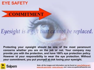 Protecting your eyesight should be one of the most paramount
concerns whether you are on the job or not. Your company may
provide you with the protection, and have 100% eye protection policy.
However id your responsibility to wear the eye protection. Without
your commitment, you put yourself at risk losing your eyesight.
COMMITMENT
EYE SAFETY
Note: all the images and information can be found on www.Safteng.net ;
www.cdc.gov/niosh www.osha.gov and www.occupationalhazards.com
 