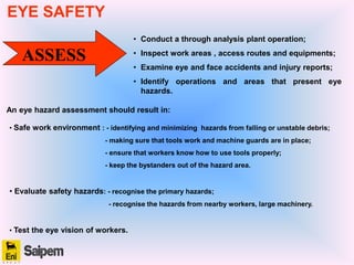 ASSESS
• Conduct a through analysis plant operation;
• Inspect work areas , access routes and equipments;
• Examine eye and face accidents and injury reports;
• Identify operations and areas that present eye
hazards.
An eye hazard assessment should result in:
• Safe work environment : - identifying and minimizing hazards from falling or unstable debris;
- making sure that tools work and machine guards are in place;
- ensure that workers know how to use tools properly;
- keep the bystanders out of the hazard area.
• Evaluate safety hazards: - recognise the primary hazards;
- recognise the hazards from nearby workers, large machinery.
• Test the eye vision of workers.
EYE SAFETY
 