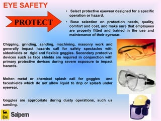 PROTECT
• Select protective eyewear designed for a specific
operation or hazard.
• Base selection on protection needs, quality,
comfort and cost, and make sure that employees
are properly fitted and trained in the use and
maintenance of their eyewear.
Chipping, grinding, sanding, machining, masonry work and
generally impact hazards call for safety spectacles with
sideshields or rigid and flexible goggles. Secondary protective
devices such as face shields are required in conjunction with
primary protective devices during severe exposure to impact
hazards.
Molten metal or chemical splash call for goggles and
faceshields which do not allow liquid to drip or splash under
eyewear.
Goggles are appropriate during dusty operations, such us
sanding.
EYE SAFETY
 