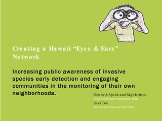 Creating a Hawaii “Eyes & Ears” Network Increasing public awareness of invasive species early detection and engaging communities in the monitoring of their own neighborhoods. Elizabeth Speith and Sky Harrison USGS Pacific Basin Information Node Lissa Fox  Maui Invasive Species Committee 