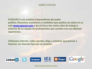 SOBRE EYESCON




EYESCON Es una entidad independiente del poder
político, financiero, económico y mediático que publica sus datos en su
web www.eyescon.com y que lo hace tras varios años de trabajo y
esfuerzo de un equipo de profesionales que cuentan con una dilatada
experiencia.


Utilizamos internet, redes sociales, blog, y estamos aquí gracias a
Internet, sin Internet Eyescon no existiría.




                         http://www.eyescon.com/
 