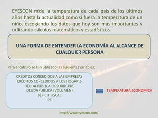 EYESCON mide la temperatura de cada país de los últimos
  años hasta la actualidad como si fuera la temperatura de un
  niño, escogiendo los datos que hoy son más importantes y
  utilizando cálculos matemáticos y estadísticos


     UNA FORMA DE ENTENDER LA ECONOMÍA AL ALCANCE DE
                   CUALQUIER PERSONA

Para el cálculo se han utilizado las siguientes variables:

     CRÉDITOS CONCEDIDOS A LAS EMPRESAS
     CRÉDITOS CONCEDIDOS A LOS HOGARES
         DEUDA PÚBLICA (% SOBRE PIB)
          DEUDA PÚBLICA (VOLUMEN)                            TEMPERATURA ECONÓMICA
                DÉFICIT FISCAL
                     IPC


                                  http://www.eyescon.com/
 