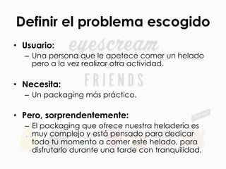 Definir el problema escogido
•  Usuario:
–  Una persona que le apetece comer un helado
pero a la vez realizar otra actividad.
•  Necesita:
–  Un packaging más práctico.
•  Pero, sorprendentemente:
–  El packaging que ofrece nuestra heladería es
muy complejo y está pensado para dedicar
todo tu momento a comer este helado, para
disfrutarlo durante una tarde con tranquilidad.
 