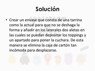 Solución
•  Crear	
  un	
  envase	
  que	
  consta	
  de	
  una	
  tarrina	
  
como	
  la	
  actual	
  para	
  que	
  no	
  se	
  deshaga	
  la	
  
forma	
  y	
  añadir	
  en	
  los	
  laterales	
  dos	
  aletas	
  en	
  
las	
  cuales	
  se	
  puedan	
  depositar	
  los	
  toppings	
  y	
  
un	
  apartado	
  para	
  poner	
  la	
  cuchara.	
  De	
  esta	
  
manera	
  se	
  elimina	
  la	
  caja	
  de	
  cartón	
  tan	
  
incómoda	
  para	
  desplazarse.	
  	
  	
  
 
