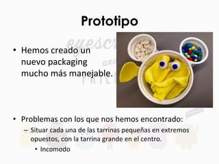Prototipo
•  Hemos	
  creado	
  un	
  
nuevo	
  packaging	
  
mucho	
  más	
  manejable.	
  
	
  
•  Problemas	
  con	
  los	
  que	
  nos	
  hemos	
  encontrado:	
  
–  Situar	
  cada	
  una	
  de	
  las	
  tarrinas	
  pequeñas	
  en	
  extremos	
  
opuestos,	
  con	
  la	
  tarrina	
  grande	
  en	
  el	
  centro.	
  	
  
•  Incomodo	
  
 