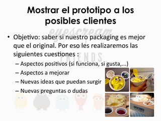 Mostrar el prototipo a los
posibles clientes
•  ObjeFvo:	
  saber	
  si	
  nuestro	
  packaging	
  es	
  mejor	
  
que	
  el	
  original.	
  Por	
  eso	
  les	
  realizaremos	
  las	
  
siguientes	
  cuesFones	
  :	
  
– Aspectos	
  posiFvos	
  (si	
  funciona,	
  si	
  gusta,...)	
  
– Aspectos	
  a	
  mejorar	
  
– Nuevas	
  ideas	
  que	
  puedan	
  surgir	
  
– Nuevas	
  preguntas	
  o	
  dudas	
  
 