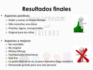 Resultados finales
•  Aspectos	
  posiFvos	
  
o  Andar	
  y	
  comer	
  al	
  mismo	
  Fempo	
  
o  Sólo	
  necesitas	
  una	
  mano	
  
o  PrácFco,	
  ligero,	
  transportable	
  
o  Original	
  para	
  los	
  niños	
  
•  Aspectos	
  a	
  mejorar	
  
o  No	
  reciclable	
  
o  No	
  original	
  
o  Mickey	
  Mouse	
  
o  Facilidad	
  para	
  mancharse	
  
o  Está	
  frío	
  
o  La	
  publicidad	
  no	
  se	
  ve,	
  es	
  poco	
  llamaFva	
  (logo	
  también)	
  
o  Demasiado	
  grande	
  para	
  una	
  sola	
  persona	
  
 