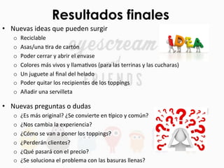 Resultados finales
•  Nuevas	
  ideas	
  que	
  pueden	
  surgir	
  
o  Reciclable	
  
o  Asas/una	
  Fra	
  de	
  cartón	
  
o  Poder	
  cerrar	
  y	
  abrir	
  el	
  envase	
  
o  Colores	
  más	
  vivos	
  y	
  llamaFvos	
  (para	
  las	
  terrinas	
  y	
  las	
  cucharas)	
  
o  Un	
  juguete	
  al	
  ﬁnal	
  del	
  helado	
  
o  Poder	
  quitar	
  los	
  recipientes	
  de	
  los	
  toppings	
  
o  Añadir	
  una	
  servilleta	
  
•  Nuevas	
  preguntas	
  o	
  dudas	
  
o  ¿Es	
  más	
  original?	
  ¿Se	
  convierte	
  en	
  bpico	
  y	
  común?	
  
o  ¿Nos	
  cambia	
  la	
  experiencia?	
  
o  ¿Cómo	
  se	
  van	
  a	
  poner	
  los	
  toppings?	
  
o  ¿Perderán	
  clientes?	
  
o  ¿Qué	
  pasará	
  con	
  el	
  precio?	
  
o  ¿Se	
  soluciona	
  el	
  problema	
  con	
  las	
  basuras	
  llenas?	
  
 