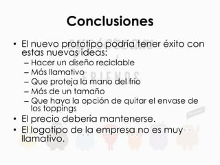 Conclusiones
•  El nuevo prototipo podría tener éxito con
estas nuevas ideas:
–  Hacer un diseño reciclable
–  Más llamativo
–  Que proteja la mano del frío
–  Más de un tamaño
–  Que haya la opción de quitar el envase de
los toppings
•  El precio debería mantenerse.
•  El logotipo de la empresa no es muy
llamativo.
 