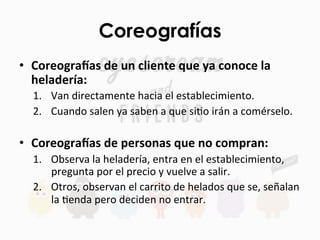 Coreografías	
  
•  Coreogra'as	
  de	
  un	
  cliente	
  que	
  ya	
  conoce	
  la	
  
heladería:	
  
1.  Van	
  directamente	
  hacia	
  el	
  establecimiento.	
  
2.  Cuando	
  salen	
  ya	
  saben	
  a	
  que	
  siFo	
  irán	
  a	
  comérselo.	
  	
  
	
  
•  Coreogra'as	
  de	
  personas	
  que	
  no	
  compran:	
  
1.  Observa	
  la	
  heladería,	
  entra	
  en	
  el	
  establecimiento,	
  
pregunta	
  por	
  el	
  precio	
  y	
  vuelve	
  a	
  salir.	
  
2.  Otros,	
  observan	
  el	
  carrito	
  de	
  helados	
  que	
  se,	
  señalan	
  
la	
  Fenda	
  pero	
  deciden	
  no	
  entrar.	
  
 