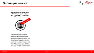Our unique service
2/04/2015 EyeSee 18
The eye tracking survey is
launched within a day. Next
respondents are recruited –via
global panel suppliers- online
and their eyes are tracked with
their PC and webcam. Within a
few days insights are delivered.
Quick turnaround
of (global) studies
 