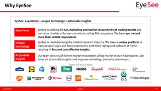 Why EyeSee
4/30/2015 EyeSee 15
EyeSee: experience + unique technology = actionable insights
Experience
Unique
technology
Actionable
insights
EyeSee is working for UX, marketing and market research VPs of leading brands and
our team consists of former consultants of big MR companies. We have eye tracked
more than 10.000 respondents.
EyeSee is revolutionizing the market research industry. We have a unique platform to
track people’s eyes and facial expressions with their laptop and webcam at home,
resulting in fast and cost effective insights.
Our team consists of former market researchers of big market research companies. We
focus on actionable insights and improve marketing communication impact.
Some of our clients:
 