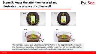 Scene 3: Keeps the attention focused and
illustrates the essence of coffee well.
4/30/2015 EyeSee 25
6th s 7th s
8th s 9th s
The main focus is going quickly to the cup and than further to the drop in the coffee. It is good
that these scenes are not long because people might be bored. They will not inspect the coffee
machine closer, so the main focus is on the coffee and not on the product machine.
 