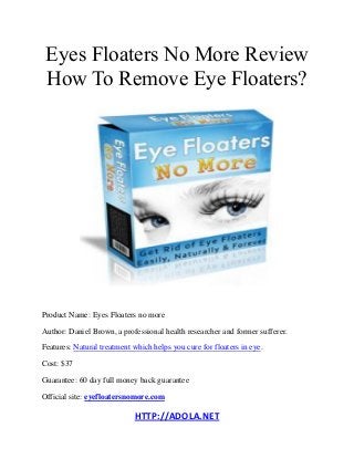 HTTP://ADOLA.NET
Eyes Floaters No More Review
How To Remove Eye Floaters?
Product Name: Eyes Floaters no more
Author: Daniel Brown, a professional health researcher and former sufferer.
Features: Natural treatment which helps you cure for floaters in eye.
Cost: $37
Guarantee: 60 day full money back guarantee
Official site: eyefloatersnomore.com
 