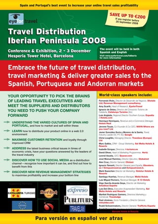 Spain and Portugal’s best event to increase your online travel sales profitability

                                                                                SAVE UP TO €
                                                                                  If you regi
                                                                                              200
                                                                                               ster before
                                                                                       26 Septembe
                                                                                                   r 2008



Travel Distribution
Iberian Peninsula 2008
                                                                     The event will be held in both
Conference & Exhibition, 2 - 3 December                              Spanish and English
Hesperia Tower Hotel, Barcelona                                      Visit www.eyefortravel.com/tdiberia
                                                                     for more information




Embrace the future of travel distribution,
travel marketing & deliver greater sales to the
Spanish, Portuguese and Andorran markets
your opportunity to pick tHE brains                                  World-class speakers include:
of lEaDing travEl EXEcutivEs anD                                     fernando vivés, Director de Desarrollo de Negocio, Xhotels
                                                                     Ltd, Revenue Management consultancy
mEEt tHE suppliErs anD Distributors                                  amy scarth, Head of Research, EyeforTravel

you nEED to pusH your company                                        ignacio de Delas, Director del Consorcio Turismo de
                                                                     Cataluña, Catalunya Tursime (tbc)
forWarD                                                              luis anglada, Regional Director Southern Europe, Expedia
                                                                     / Hotels.com
                                                                     Henrique Henriques, Revenue and e-Commerce Manager,
  unDErstanD tHE variED culturEs of spain anD                        Hoteis Real
  portugal, and how to market and sell within these                  jerome touze, Co-Founder & Co-CEO, WAYN Where are
                                                                     you now? Ltd
  lEarn how to distribute your product online in a web 2.0           javier gonzález-soria y moreno de la santa, Travel,
  environment                                                        Industry Leader ES, PT, AD, Google
                                                                     chris loughlin, Managing Director, Travelzoo (Europe)
  maXimisE customEr rEtEntion and loyalty through                    Ltd
  improved CRM                                                       marc galbis, CRM - Group Marketing, Sol Melia Hotels &
                                                                     Resorts
  aDDrEss the latest business critical issues in times of            isabelle gorgue, Directora, i-turismo.es
  economic crisis, have your questions answered by the leaders of    David oliver, Head of Marketing Programmes, Hertz
  the travel industry                                                leonel azuela, CEO, Quaxar.com
                                                                     josé manuel ramírez, Director Ejecutivo, Globalred
  DiscovEr HoW to usE social mEDia as a distribution
                                                                     alex cruz, Director General, Clickair
  channel – recognize how important it can be, and find out how to
                                                                     ignacio tamarit, Director General para España, Ebookers.
  benefit from this                                                  es / Octopustravel.es and Octopustravel.it.
                                                                     mark nueschen Director de Marketing, Hotetur Hotels &
  DiscovEr nEW rEvEnuE managEmEnt stratEgiEs                         Resorts
  to maximise profitability and increase your bottom line            santiago Huertas, Revenue Manager, Meliá Hotels
                                                                     luis miguel romero, Revenue Manager, H 10 Hotels
Supporting Partners:      Cocktail party         Media Partners      iñigo garcÍa–aranda goya, Director de Marketing
                            sponsors:                                Amadeus España
                                                                     luis Del olmo, Executive Vicepresident Marketing, Sol
                                                                     Melia Hotels and Resorts
                                                                     maribel rodriguez gamero, Directora Marketing y
                                                                     Comercial, Travelodge
                            Sponsor:                                 raúl jiménez, Socio Fundador y Director General,
                                                                     minumbe.com
                                                                     roald schoenmakers, Director General, Traffic4u España
                                                                     sarah Despradel, Directora de E-Distribución y Revenue
                                                                     Management, Barceló Hotels & Resorts


                       Para versión en español ver atras
 