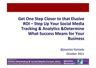 Get One Step Closer to that Elusive
  ROI – Step Up Your Social Media
 Tracking & Analytics &Determine
     What Success Means for Your
                          Business

                      @joantxo llantada
                         October 2011

                        @joantxo
                        #smtravel11
 
